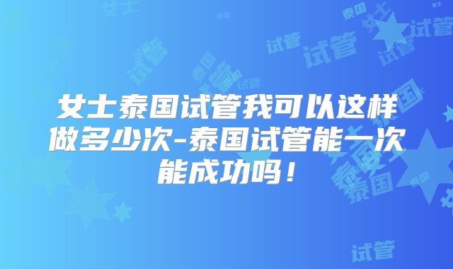 女士泰国试管我可以这样做多少次-泰国试管能一次能成功吗！
