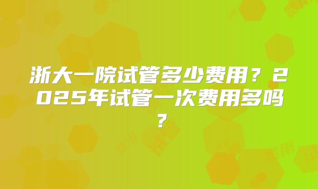 浙大一院试管多少费用？2025年试管一次费用多吗？