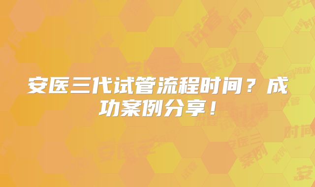 安医三代试管流程时间?成功案例分享!