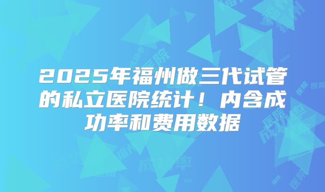 2025年福州做三代试管的私立医院统计!内含成功率和费用数据