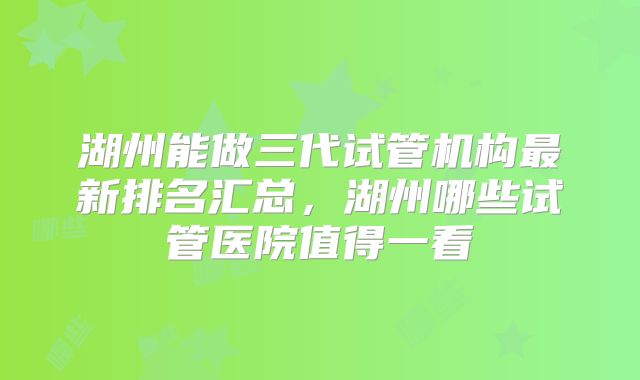 湖州能做三代试管机构最新排名汇总，湖州哪些试管医院值得一看