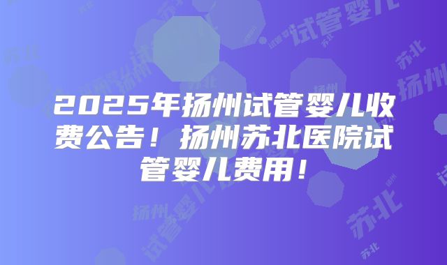 2025年扬州试管婴儿收费公告!扬州苏北医院试管婴儿费用!