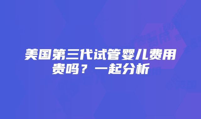 美国第三代试管婴儿费用贵吗?一起分析