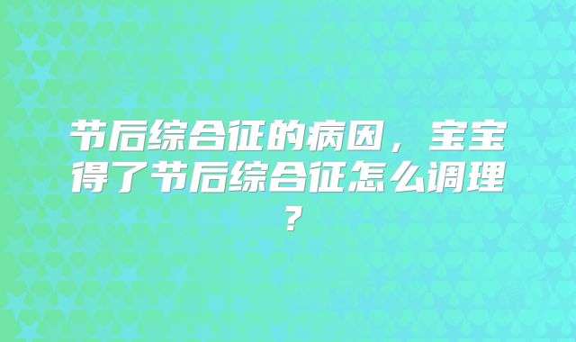 节后综合征的病因,宝宝得了节后综合征怎么调理?