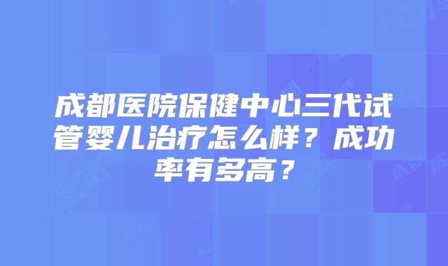 成都医院保健中心三代试管婴儿治疗怎么样？成功率有多高？