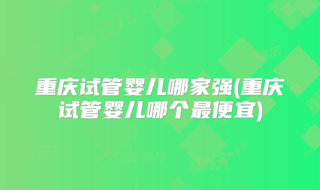 重庆试管婴儿哪家强(重庆试管婴儿哪个最便宜)