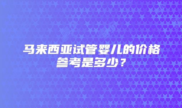 马来西亚试管婴儿的价格参考是多少？