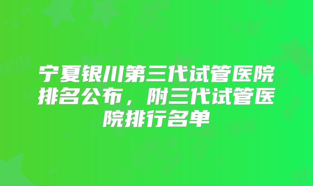 宁夏银川第三代试管医院排名公布，附三代试管医院排行名单