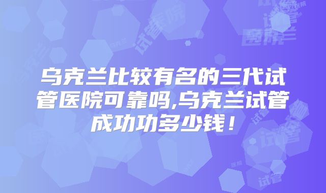 乌克兰比较有名的三代试管医院可靠吗,乌克兰试管成功功多少钱!