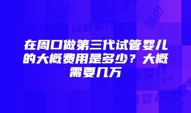 在周口做第三代试管婴儿的大概费用是多少?大概需要几万