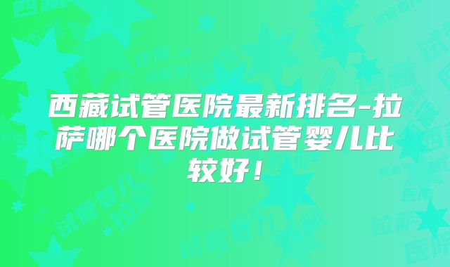 西藏试管医院最新排名-拉萨哪个医院做试管婴儿比较好!