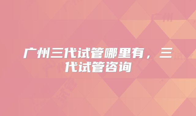 广州三代试管哪里有，三代试管咨询