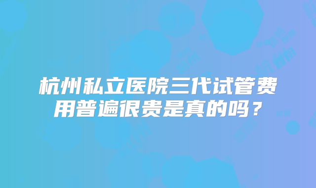 杭州私立医院三代试管费用普遍很贵是真的吗？