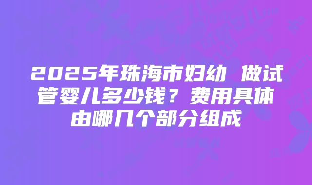 2025年珠海市妇幼 做试管婴儿多少钱?费用具体由哪几个部分组成