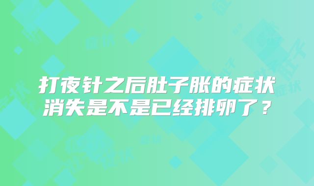 打夜针之后肚子胀的症状消失是不是已经排卵了？