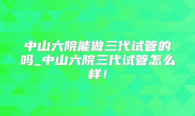 中山六院能做三代试管的吗_中山六院三代试管怎么样！