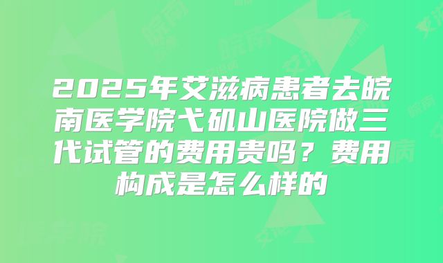 2025年艾滋病患者去皖南医学院弋矶山医院做三代试管的费用贵吗？费用构成是怎么样的