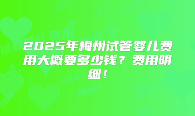 2025年梅州试管婴儿费用大概要多少钱？费用明细！