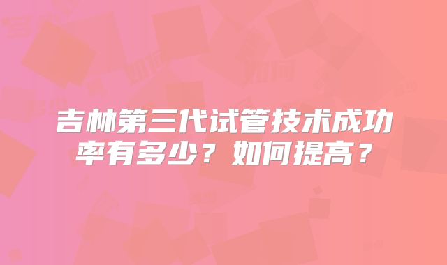 吉林第三代试管技术成功率有多少?如何提高?