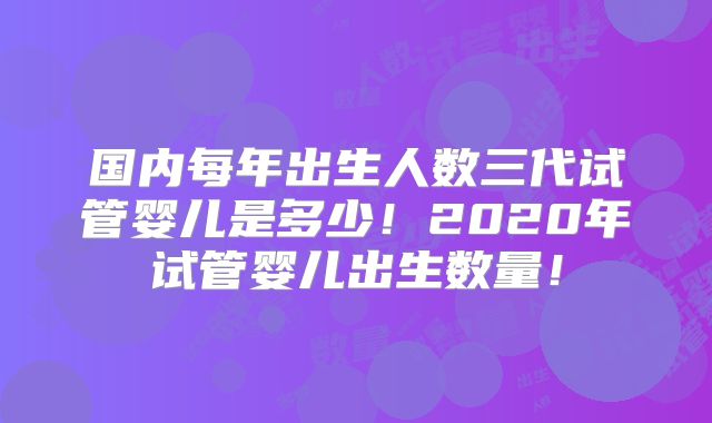 国内每年出生人数三代试管婴儿是多少！2020年试管婴儿出生数量！