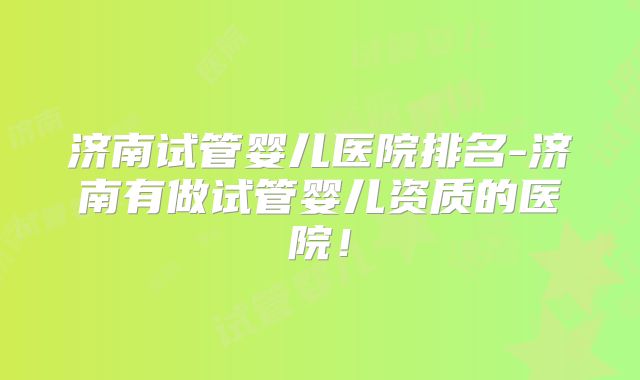 济南试管婴儿医院排名-济南有做试管婴儿资质的医院！
