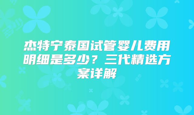 杰特宁泰国试管婴儿费用明细是多少?三代精选方案详解