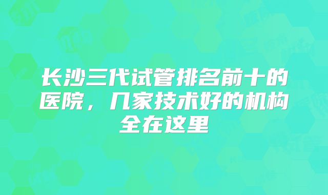 长沙三代试管排名前十的医院，几家技术好的机构全在这里
