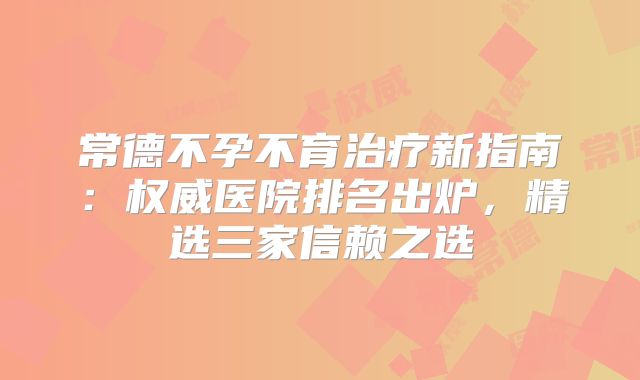 常德不孕不育治疗新指南:权威医院排名出炉,精选三家信赖之选