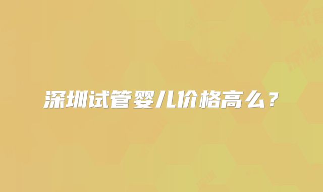 深圳试管婴儿价格高么？