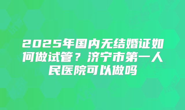 2025年国内无结婚证如何做试管?济宁市第一人民医院可以做吗