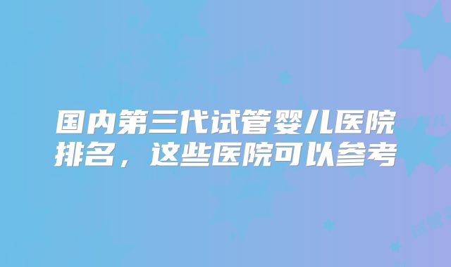 国内第三代试管婴儿医院排名，这些医院可以参考