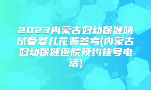 2023内蒙古妇幼保健院试管婴儿花费参考(内蒙古妇幼保健医院预约挂号电话)