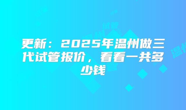 更新：2025年温州做三代试管报价，看看一共多少钱