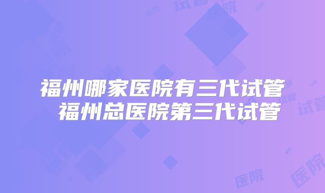福州哪家医院有三代试管 福州总医院第三代试管