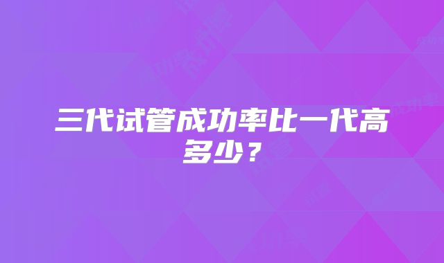三代试管成功率比一代高多少？