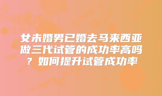 女未婚男已婚去马来西亚做三代试管的成功率高吗?如何提升试管成功率
