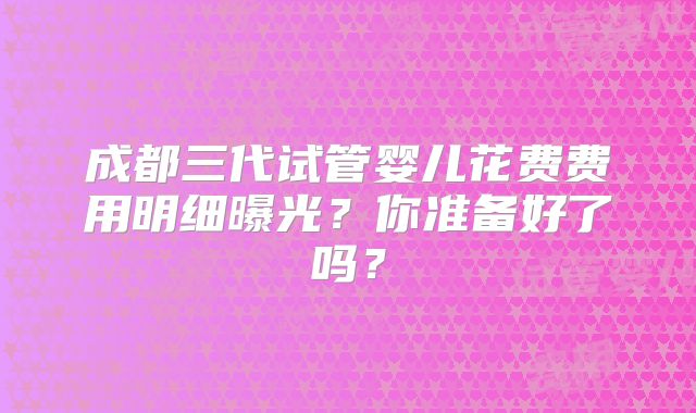 成都三代试管婴儿花费费用明细曝光?你准备好了吗?