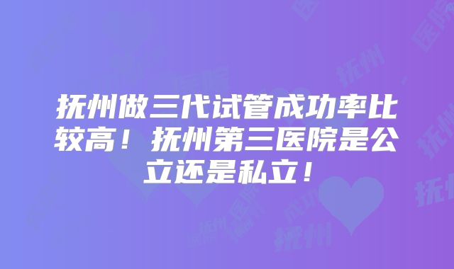 抚州做三代试管成功率比较高!抚州第三医院是公立还是私立!