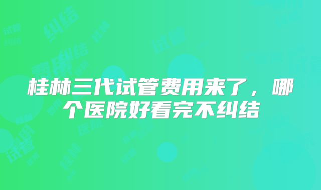 桂林三代试管费用来了，哪个医院好看完不纠结