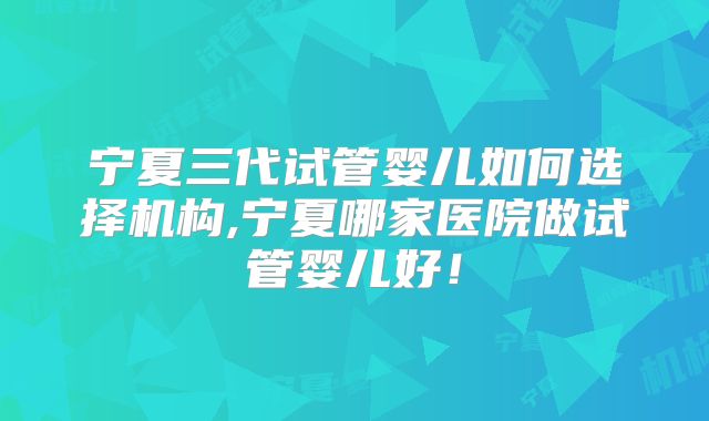 宁夏三代试管婴儿如何选择机构,宁夏哪家医院做试管婴儿好！