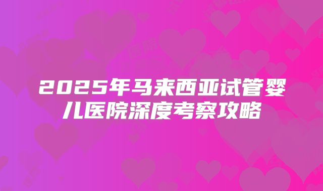 2025年马来西亚试管婴儿医院深度考察攻略