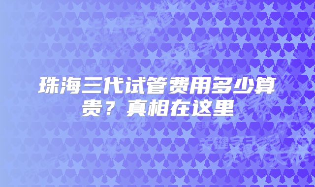 珠海三代试管费用多少算贵?真相在这里