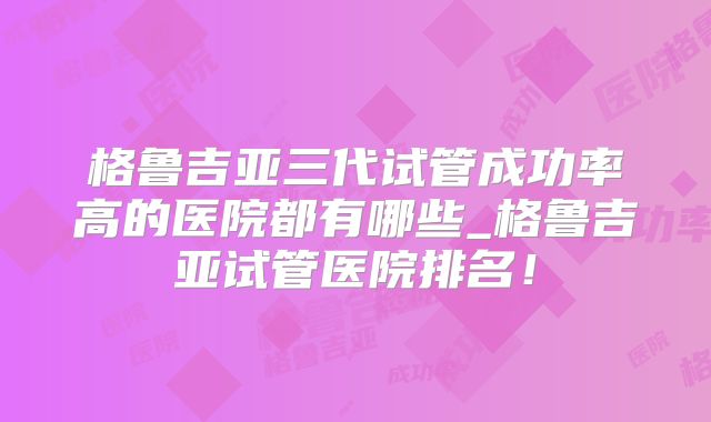格鲁吉亚三代试管成功率高的医院都有哪些_格鲁吉亚试管医院排名!