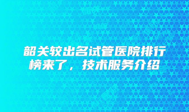 韶关较出名试管医院排行榜来了，技术服务介绍