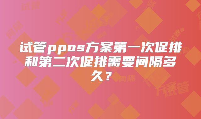 试管ppos方案第一次促排和第二次促排需要间隔多久?