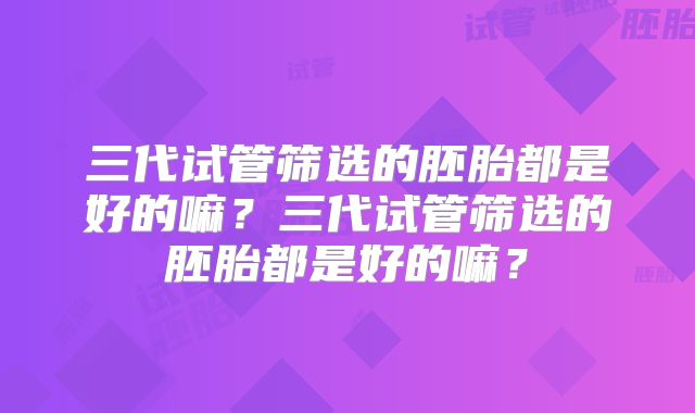 三代试管筛选的胚胎都是好的嘛?三代试管筛选的胚胎都是好的嘛?