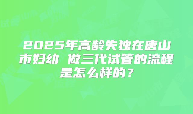 2025年高龄失独在唐山市妇幼 做三代试管的流程是怎么样的?