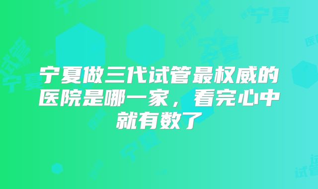 宁夏做三代试管最权威的医院是哪一家，看完心中就有数了