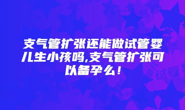 支气管扩张还能做试管婴儿生小孩吗,支气管扩张可以备孕么！