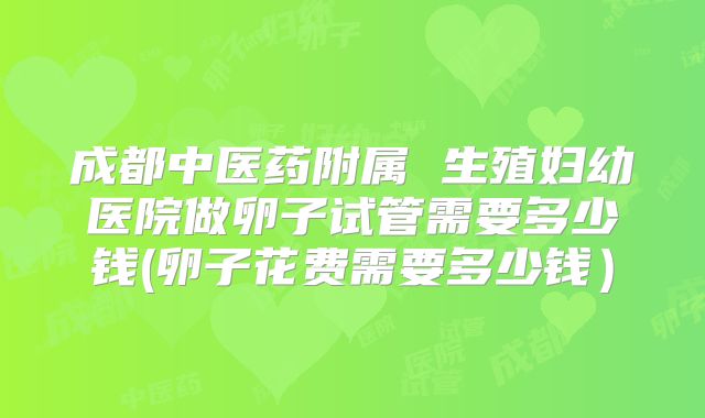 成都中医药附属 生殖妇幼医院做卵子试管需要多少钱(卵子花费需要多少钱)